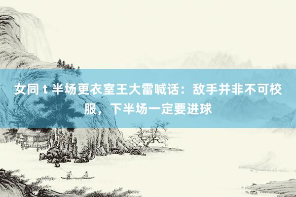 女同 t 半场更衣室王大雷喊话:敌手并非不可校服,下半场一定要进球