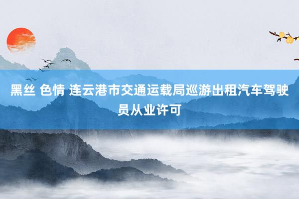 黑丝 色情 连云港市交通运载局巡游出租汽车驾驶员从业许可