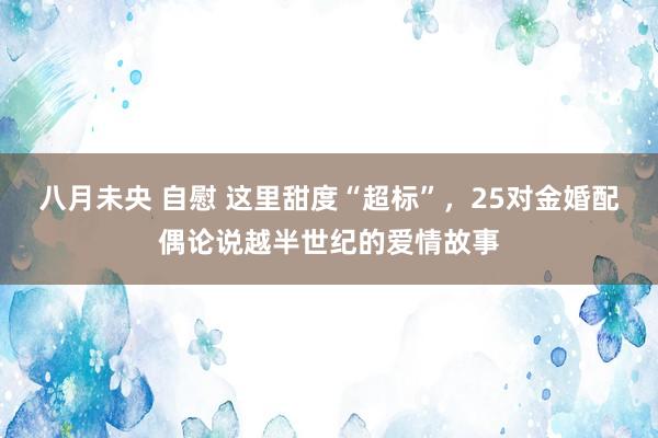 八月未央 自慰 这里甜度“超标”，25对金婚配偶论说越半世纪的爱情故事