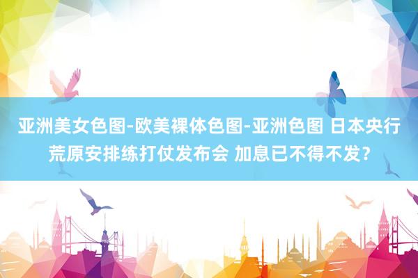 亚洲美女色图-欧美裸体色图-亚洲色图 日本央行荒原安排练打仗发布会 加息已不得不发？