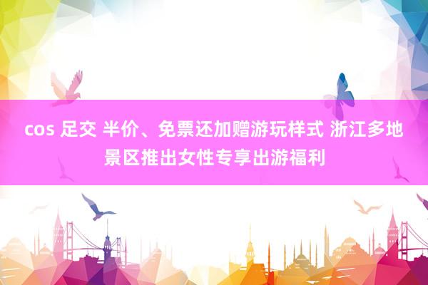 cos 足交 半价、免票还加赠游玩样式 浙江多地景区推出女性专享出游福利