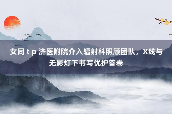 女同 t p 济医附院介入辐射科照顾团队，X线与无影灯下书写优护答卷