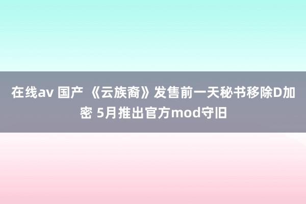 在线av 国产 《云族裔》发售前一天秘书移除D加密 5月推出官方mod守旧
