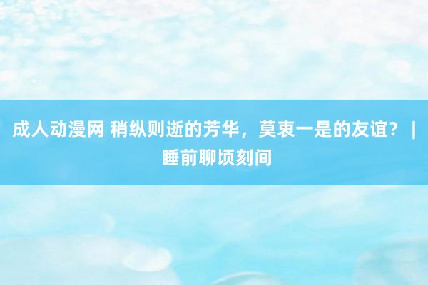 成人动漫网 稍纵则逝的芳华，莫衷一是的友谊？ | 睡前聊顷刻间