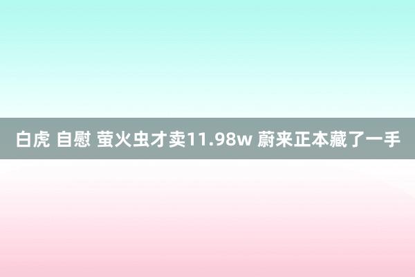 白虎 自慰 萤火虫才卖11.98w 蔚来正本藏了一手