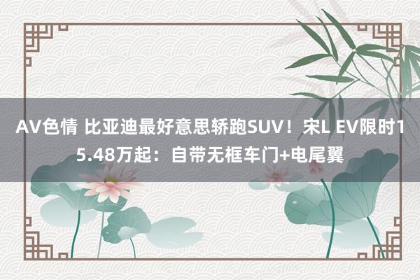 AV色情 比亚迪最好意思轿跑SUV！宋L EV限时15.48万起：自带无框车门+电尾翼