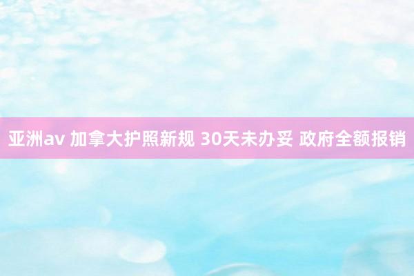 亚洲av 加拿大护照新规 30天未办妥 政府全额报销