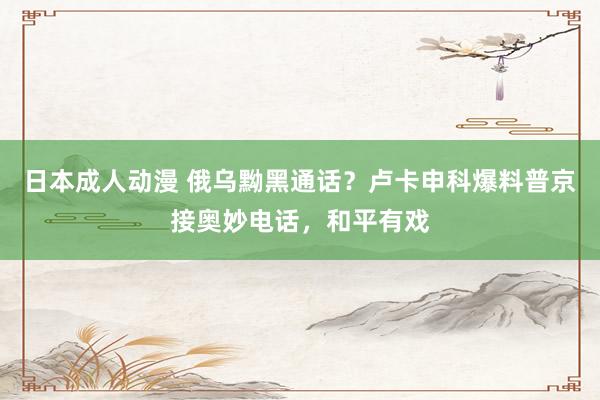日本成人动漫 俄乌黝黑通话？卢卡申科爆料普京接奥妙电话，和平有戏