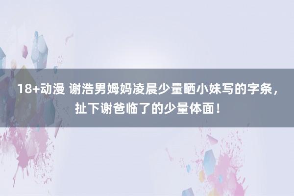 18+动漫 谢浩男姆妈凌晨少量晒小妹写的字条，扯下谢爸临了的少量体面！