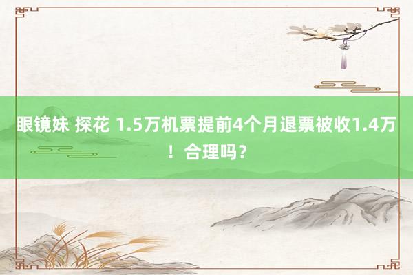 眼镜妹 探花 1.5万机票提前4个月退票被收1.4万！合理吗？