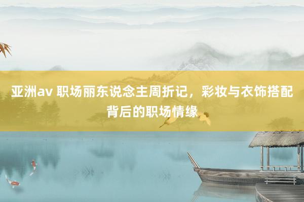 亚洲av 职场丽东说念主周折记，彩妆与衣饰搭配背后的职场情缘