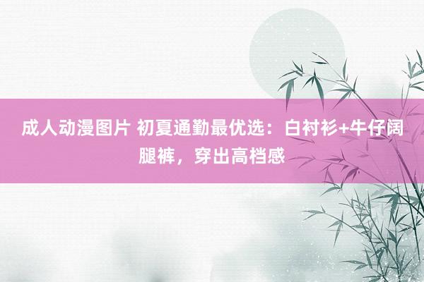成人动漫图片 初夏通勤最优选：白衬衫+牛仔阔腿裤，穿出高档感