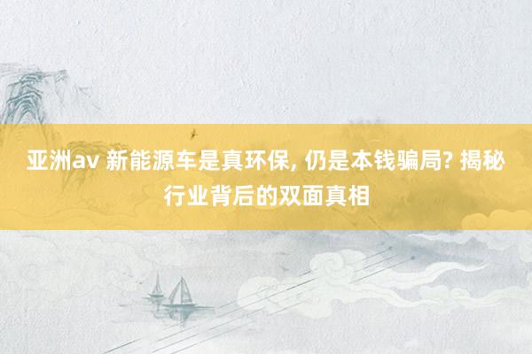 亚洲av 新能源车是真环保， 仍是本钱骗局? 揭秘行业背后的双面真相