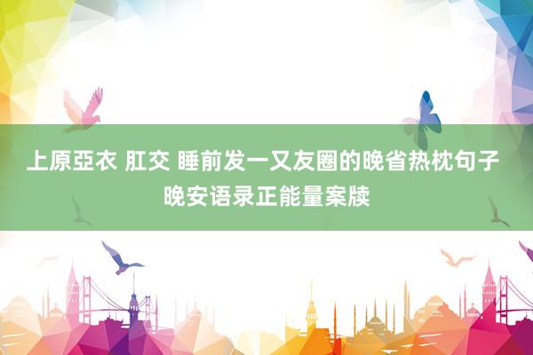 上原亞衣 肛交 睡前发一又友圈的晚省热枕句子 晚安语录正能量案牍