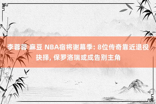 李蓉蓉 麻豆 NBA宿将谢幕季: 8位传奇靠近退役抉择， 保罗洛瑞或成告别主角