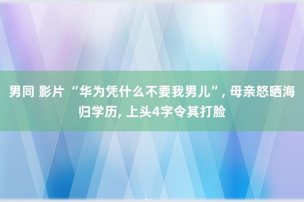 男同 影片 “华为凭什么不要我男儿”， 母亲怒晒海归学历， 上头4字令其打脸