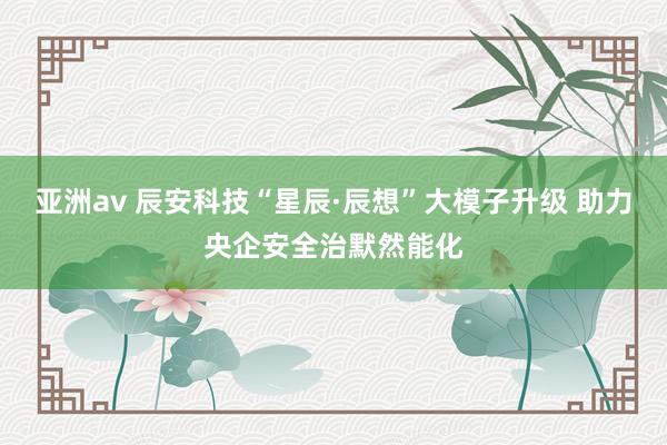 亚洲av 辰安科技“星辰·辰想”大模子升级 助力央企安全治默然能化