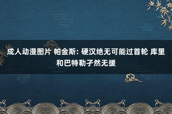 成人动漫图片 帕金斯: 硬汉绝无可能过首轮 库里和巴特勒孑然无援