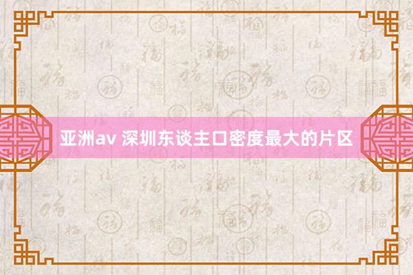 亚洲av 深圳东谈主口密度最大的片区