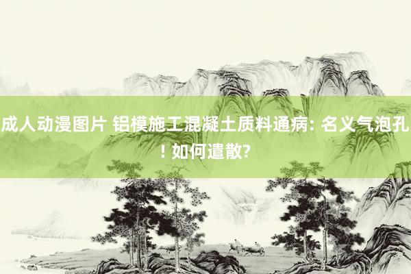 成人动漫图片 铝模施工混凝土质料通病: 名义气泡孔! 如何遣散?