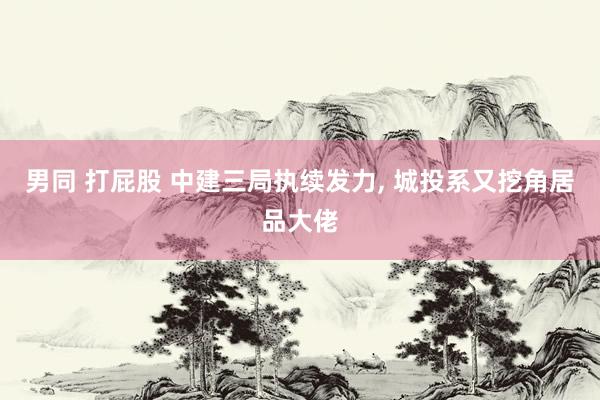 男同 打屁股 中建三局执续发力， 城投系又挖角居品大佬