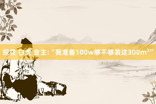 探花 白虎 业主:“我准备100w够不够装这300m²”