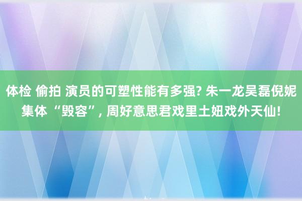 体检 偷拍 演员的可塑性能有多强? 朱一龙吴磊倪妮集体 “毁容”， 周好意思君戏里土妞戏外天仙!