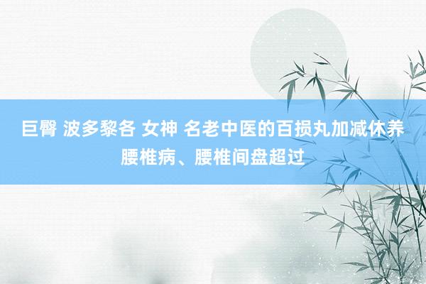 巨臀 波多黎各 女神 名老中医的百损丸加减休养腰椎病、腰椎间盘超过