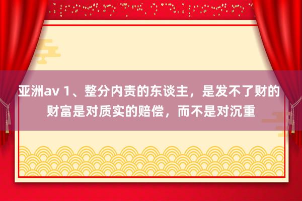 亚洲av 1、整分内责的东谈主，是发不了财的 财富是对质实的赔偿，而不是对沉重
