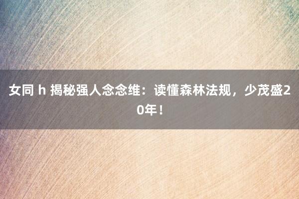 女同 h 揭秘强人念念维：读懂森林法规，少茂盛20年！