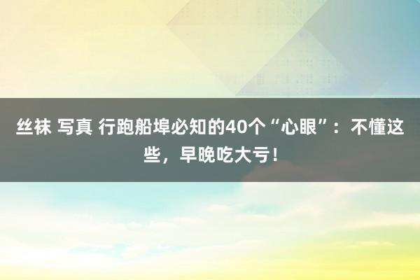 丝袜 写真 行跑船埠必知的40个“心眼”：不懂这些，早晚吃大亏！