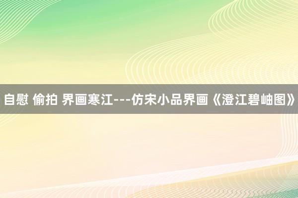 自慰 偷拍 界画寒江---仿宋小品界画《澄江碧岫图》