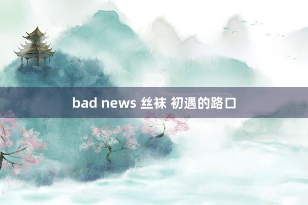 bad news 丝袜 初遇的路口