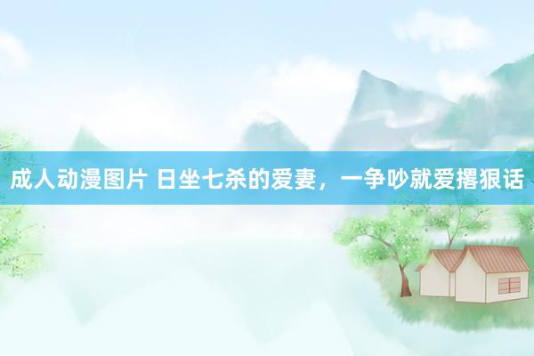 成人动漫图片 日坐七杀的爱妻，一争吵就爱撂狠话