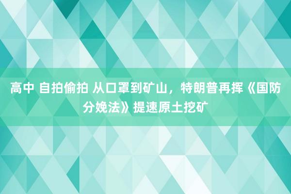 高中 自拍偷拍 从口罩到矿山，特朗普再挥《国防分娩法》提速原土挖矿